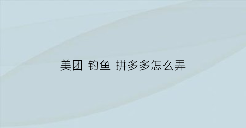 美团钓鱼拼多多怎么弄(美团怎么摸鱼)